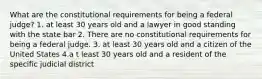 What are the constitutional requirements for being a federal judge? 1. at least 30 years old and a lawyer in good standing with the state bar 2. There are no constitutional requirements for being a federal judge. 3. at least 30 years old and a citizen of the United States 4.a t least 30 years old and a resident of the specific judicial district