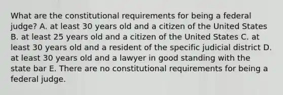 What are the constitutional requirements for being a federal judge? A. at least 30 years old and a citizen of the United States B. at least 25 years old and a citizen of the United States C. at least 30 years old and a resident of the specific judicial district D. at least 30 years old and a lawyer in good standing with the state bar E. There are no constitutional requirements for being a federal judge.