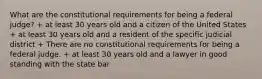 What are the constitutional requirements for being a federal judge? + at least 30 years old and a citizen of the United States + at least 30 years old and a resident of the specific judicial district + There are no constitutional requirements for being a federal judge. + at least 30 years old and a lawyer in good standing with the state bar