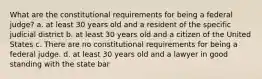 What are the constitutional requirements for being a federal judge? a. at least 30 years old and a resident of the specific judicial district b. at least 30 years old and a citizen of the United States c. There are no constitutional requirements for being a federal judge. d. at least 30 years old and a lawyer in good standing with the state bar