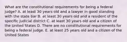 What are the constitutional requirements for being a federal judge? A. at least 30 years old and a lawyer in good standing with the state bar B. at least 30 years old and a resident of the specific judicial district C. at least 30 years old and a citizen of the United States D. There are no constitutional requirements for being a federal judge. E. at least 25 years old and a citizen of the United States