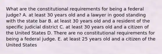 What are the constitutional requirements for being a federal judge? A. at least 30 years old and a lawyer in good standing with the state bar B. at least 30 years old and a resident of the specific judicial district C. at least 30 years old and a citizen of the United States D. There are no constitutional requirements for being a federal judge. E. at least 25 years old and a citizen of the United States