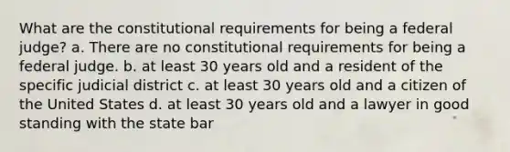 What are the constitutional requirements for being a federal judge? a. There are no constitutional requirements for being a federal judge. b. at least 30 years old and a resident of the specific judicial district c. at least 30 years old and a citizen of the United States d. at least 30 years old and a lawyer in good standing with the state bar