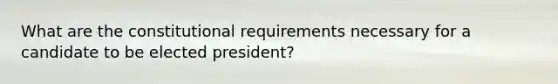 What are the constitutional requirements necessary for a candidate to be elected president?