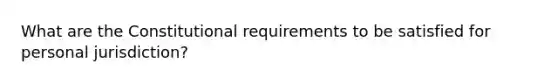 What are the Constitutional requirements to be satisfied for personal jurisdiction?