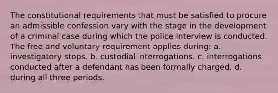 The constitutional requirements that must be satisfied to procure an admissible confession vary with the stage in the development of a criminal case during which the police interview is conducted. The free and voluntary requirement applies during: a. investigatory stops. b. custodial interrogations. c. interrogations conducted after a defendant has been formally charged. d. during all three periods.