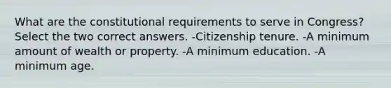 What are the constitutional requirements to serve in Congress? Select the two correct answers. -Citizenship tenure. -A minimum amount of wealth or property. -A minimum education. -A minimum age.