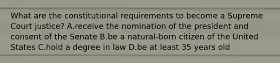 What are the constitutional requirements to become a Supreme Court justice? A.receive the nomination of the president and consent of the Senate B.be a natural-born citizen of the United States C.hold a degree in law D.be at least 35 years old