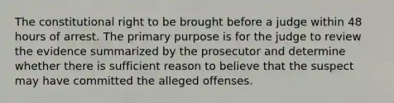 The constitutional right to be brought before a judge within 48 hours of arrest. The primary purpose is for the judge to review the evidence summarized by the prosecutor and determine whether there is sufficient reason to believe that the suspect may have committed the alleged offenses.