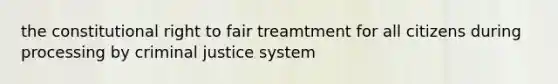 the constitutional right to fair treamtment for all citizens during processing by criminal justice system