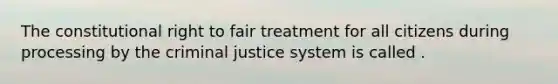 The constitutional right to fair treatment for all citizens during processing by the criminal justice system is called .