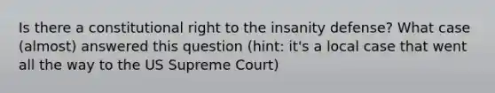 Is there a constitutional right to the insanity defense? What case (almost) answered this question (hint: it's a local case that went all the way to the US Supreme Court)