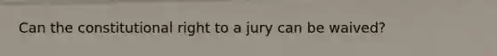 Can the constitutional right to a jury can be waived?