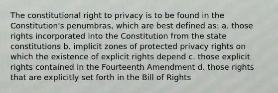 The constitutional <a href='https://www.questionai.com/knowledge/kmQ5KxXxXn-right-to-privacy' class='anchor-knowledge'>right to privacy</a> is to be found in the Constitution's penumbras, which are best defined as: a. those rights incorporated into the Constitution from the state constitutions b. implicit zones of protected privacy rights on which the existence of explicit rights depend c. those explicit rights contained in the Fourteenth Amendment d. those rights that are explicitly set forth in the Bill of Rights