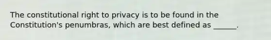 The constitutional right to privacy is to be found in the Constitution's penumbras, which are best defined as ______.