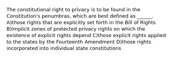 The constitutional right to privacy is to be found in the Constitution's penumbras, which are best defined as ______. A)those rights that are explicitly set forth in the Bill of Rights B)implicit zones of protected privacy rights on which the existence of explicit rights depend C)those explicit rights applied to the states by the Fourteenth Amendment D)those rights incorporated into individual state constitutions