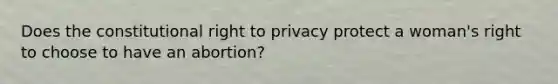 Does the constitutional right to privacy protect a woman's right to choose to have an abortion?