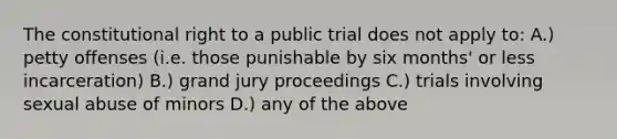 The constitutional right to a public trial does not apply to: A.) petty offenses (i.e. those punishable by six months' or less incarceration) B.) grand jury proceedings C.) trials involving <a href='https://www.questionai.com/knowledge/kUUC4m0bV9-sexual-abuse' class='anchor-knowledge'>sexual abuse</a> of minors D.) any of the above