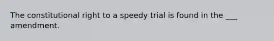 The constitutional right to a speedy trial is found in the ___ amendment.