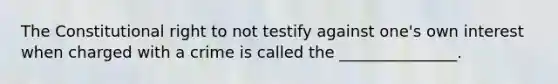 The Constitutional right to not testify against one's own interest when charged with a crime is called the _______________.