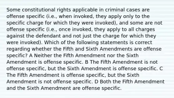 Some constitutional rights applicable in criminal cases are offense specific (i.e., when invoked, they apply only to the specific charge for which they were invoked), and some are not offense specific (i.e., once invoked, they apply to all charges against the defendant and not just the charge for which they were invoked). Which of the following statements is correct regarding whether the Fifth and Sixth Amendments are offense specific? A Neither the Fifth Amendment nor the Sixth Amendment is offense specific. B The Fifth Amendment is not offense specific, but the Sixth Amendment is offense specific. C The Fifth Amendment is offense specific, but the Sixth Amendment is not offense specific. D Both the Fifth Amendment and the Sixth Amendment are offense specific.