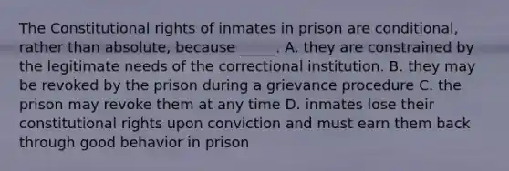 The Constitutional rights of inmates in prison are conditional, rather than absolute, because _____. A. they are constrained by the legitimate needs of the correctional institution. B. they may be revoked by the prison during a grievance procedure C. the prison may revoke them at any time D. inmates lose their constitutional rights upon conviction and must earn them back through good behavior in prison