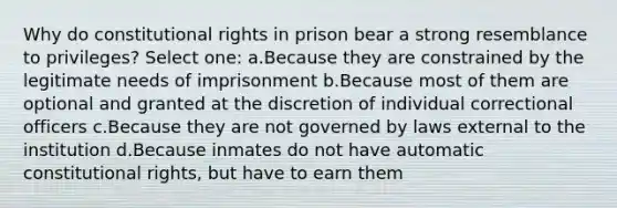 Why do constitutional rights in prison bear a strong resemblance to privileges? Select one: a.Because they are constrained by the legitimate needs of imprisonment b.Because most of them are optional and granted at the discretion of individual correctional officers c.Because they are not governed by laws external to the institution d.Because inmates do not have automatic constitutional rights, but have to earn them