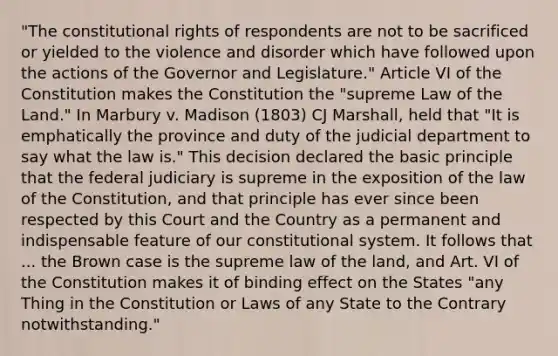 "The constitutional rights of respondents are not to be sacrificed or yielded to the violence and disorder which have followed upon the actions of the Governor and Legislature." Article VI of the Constitution makes the Constitution the "supreme Law of the Land." In Marbury v. Madison (1803) CJ Marshall, held that "It is emphatically the province and duty of the judicial department to say what the law is." This decision declared the basic principle that the federal judiciary is supreme in the exposition of the law of the Constitution, and that principle has ever since been respected by this Court and the Country as a permanent and indispensable feature of our constitutional system. It follows that ... the Brown case is the supreme law of the land, and Art. VI of the Constitution makes it of binding effect on the States "any Thing in the Constitution or Laws of any State to the Contrary notwithstanding."