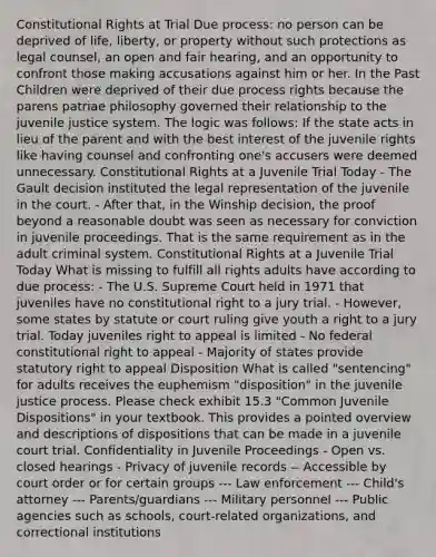 Constitutional Rights at Trial Due process: no person can be deprived of life, liberty, or property without such protections as legal counsel, an open and fair hearing, and an opportunity to confront those making accusations against him or her. In the Past Children were deprived of their due process rights because the parens patriae philosophy governed their relationship to the juvenile justice system. The logic was follows: If the state acts in lieu of the parent and with the best interest of the juvenile rights like having counsel and confronting one's accusers were deemed unnecessary. Constitutional Rights at a Juvenile Trial Today - The Gault decision instituted the legal representation of the juvenile in the court. - After that, in the Winship decision, the proof beyond a reasonable doubt was seen as necessary for conviction in juvenile proceedings. That is the same requirement as in the adult criminal system. Constitutional Rights at a Juvenile Trial Today What is missing to fulfill all rights adults have according to due process: - The U.S. Supreme Court held in 1971 that juveniles have no constitutional right to a jury trial. - However, some states by statute or court ruling give youth a right to a jury trial. Today juveniles right to appeal is limited - No federal constitutional right to appeal - Majority of states provide statutory right to appeal Disposition What is called "sentencing" for adults receives the euphemism "disposition" in the juvenile justice process. Please check exhibit 15.3 "Common Juvenile Dispositions" in your textbook. This provides a pointed overview and descriptions of dispositions that can be made in a juvenile court trial. Confidentiality in Juvenile Proceedings - Open vs. closed hearings - Privacy of juvenile records -- Accessible by court order or for certain groups --- Law enforcement --- Child's attorney --- Parents/guardians --- Military personnel --- Public agencies such as schools, court-related organizations, and correctional institutions