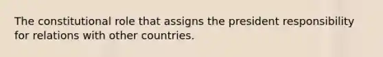 The constitutional role that assigns the president responsibility for relations with other countries.