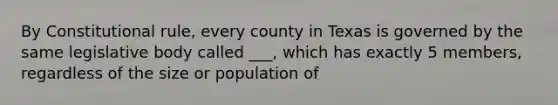 By Constitutional rule, every county in Texas is governed by the same legislative body called ___, which has exactly 5 members, regardless of the size or population of