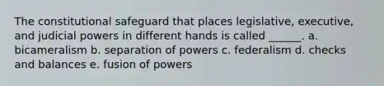 The constitutional safeguard that places legislative, executive, and judicial powers in different hands is called ______. a. bicameralism b. separation of powers c. federalism d. checks and balances e. fusion of powers