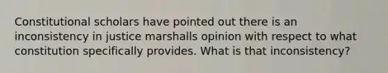 Constitutional scholars have pointed out there is an inconsistency in justice marshalls opinion with respect to what constitution specifically provides. What is that inconsistency?