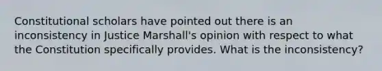 Constitutional scholars have pointed out there is an inconsistency in Justice Marshall's opinion with respect to what the Constitution specifically provides. What is the inconsistency?