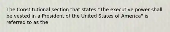 The Constitutional section that states "The executive power shall be vested in a President of the United States of America" is referred to as the