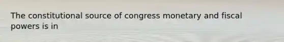 The constitutional source of congress monetary and fiscal powers is in