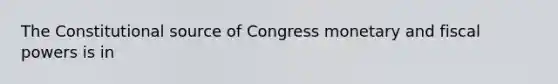 The Constitutional source of Congress monetary and fiscal powers is in