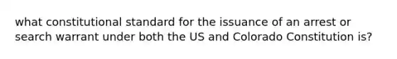 what constitutional standard for the issuance of an arrest or search warrant under both the US and Colorado Constitution is?