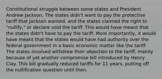 Constitutional struggle between some states and President Andrew Jackson. The states didn't want to pay the protective tariff that Jackson wanted, and the states claimed the right to "nullify," or declare void the tariff. This would have meant that the states didn't have to pay the tariff. More importantly, it would have meant that the states would have had authority over the federal government in a basic economic matter like the tariff. The states involved withdrew their objection to the tariff, mainly because of yet another compromise bill introduced by Henry Clay. This bill gradually reduced tariffs for 11 years, putting off the nullification question until then.