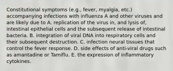 Constitutional symptoms (e.g., fever, myalgia, etc.) accompanying infections with influenza A and other viruses and are likely due to A. replication of the virus in, and lysis of, intestinal epithelial cells and the subsequent release of intestinal bacteria. B. integration of viral DNA into respiratory cells and their subsequent destruction. C. infection neural tissues that control the fever response. D. side effects of anti-viral drugs such as amantadine or Tamiflu. E. the expression of inflammatory cytokines.