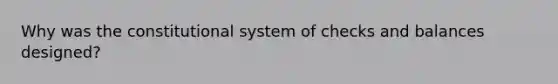 Why was the constitutional system of checks and balances designed?