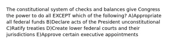 The constitutional system of checks and balances give Congress the power to do all EXCEPT which of the following? A)Appropriate all federal funds B)Declare acts of the President unconstitutional C)Ratify treaties D)Create lower <a href='https://www.questionai.com/knowledge/kzzdxYQ4u6-federal-courts' class='anchor-knowledge'>federal courts</a> and their jurisdictions E)Approve certain executive appointments