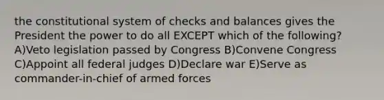 the constitutional system of checks and balances gives the President the power to do all EXCEPT which of the following? A)Veto legislation passed by Congress B)Convene Congress C)Appoint all federal judges D)Declare war E)Serve as commander-in-chief of armed forces