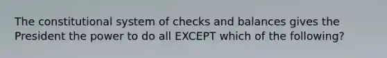 The constitutional system of checks and balances gives the President the power to do all EXCEPT which of the following?