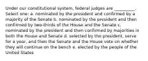 Under our constitutional system, federal judges are __________. Select one: a. nominated by the president and confirmed by a majority of the Senate b. nominated by the president and then confirmed by two-thirds of the House and the Senate c. nominated by the president and then confirmed by majorities in both the House and Senate d. selected by the president, serve for a year, and then the Senate and the House vote on whether they will continue on the bench e. elected by the people of the United States