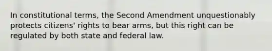 In constitutional terms, the Second Amendment unquestionably protects citizens' rights to bear arms, but this right can be regulated by both state and federal law.