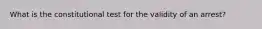 What is the constitutional test for the validity of an arrest?