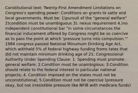 Constitutional text: Twenty-First Amendment Limitations on Congress's spending power: Conditions on grants to satte and local governments. Must be: 1)pursuit of the "general welfare" 2)condition must be unambiguous 3). nexus requirement 4.)no independent constitutional bar "in some circumstances the financial inducement offered by Congress might be so coercive as to pass the point at which 'pressure turns into compulsion.'" 1984 congress passed National Minumum Drinking Age Act, which withheld 5% of federal highway funding froms tates that did not maintain minimum drinking age of 21; Congressional Authority Under Spending Clause: 1. Spending must promote general welfare; 2.Condition must be unambigious; 3.Condition should relate to the federal interest in particular national projects; 4. Condition imposed on the states must not be unconstitutional; 5.Condition must not be coercive (pressure okay, but not irresistible pressure like NFIB with medicare funds)