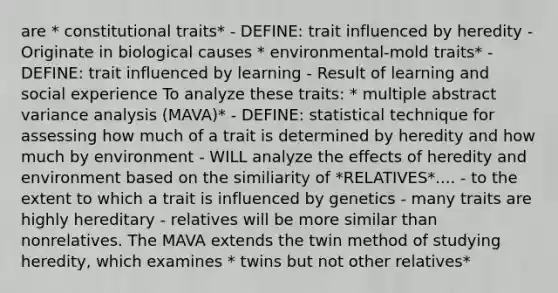 are * constitutional traits* - DEFINE: trait influenced by heredity - Originate in biological causes * environmental-mold traits* - DEFINE: trait influenced by learning - Result of learning and social experience To analyze these traits: * multiple abstract variance analysis (MAVA)* - DEFINE: statistical technique for assessing how much of a trait is determined by heredity and how much by environment - WILL analyze the effects of heredity and environment based on the similiarity of *RELATIVES*.... - to the extent to which a trait is influenced by genetics - many traits are highly hereditary - relatives will be more similar than nonrelatives. The MAVA extends the twin method of studying heredity, which examines * twins but not other relatives*