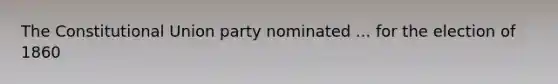 The Constitutional Union party nominated ... for the election of 1860